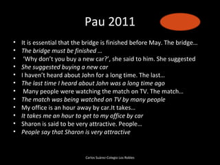 Pau 2011
•   It is essential that the bridge is finished before May. The bridge…
•   The bridge must be finished …
•    ‘Why don’t you buy a new car?’, she said to him. She suggested
•   She suggested buying a new car
•   I haven’t heard about John for a long time. The last…
•   The last time I heard about John was a long time ago
•    Many people were watching the match on TV. The match…
•   The match was being watched on TV by many people
•   My office is an hour away by car.It takes…
•   It takes me an hour to get to my office by car
•   Sharon is said to be very attractive. People…
•   People say that Sharon is very attractive


                            Carlos Suárez-Colegio Los Robles
 