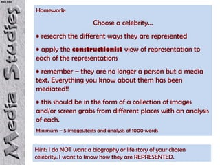 KS5 NSD


          Homework:

                                 Choose a celebrity…
          • research the different ways they are represented
          • apply the constructionist view of representation to
          each of the representations
          • remember – they are no longer a person but a media
          text. Everything you know about them has been
          mediated!!
          • this should be in the form of a collection of images
          and/or screen grabs from different places with an analysis
          of each.
          Minimum – 5 images/texts and analysis of 1000 words


          Hint: I do NOT want a biography or life story of your chosen
          celebrity. I want to know how they are REPRESENTED.
 