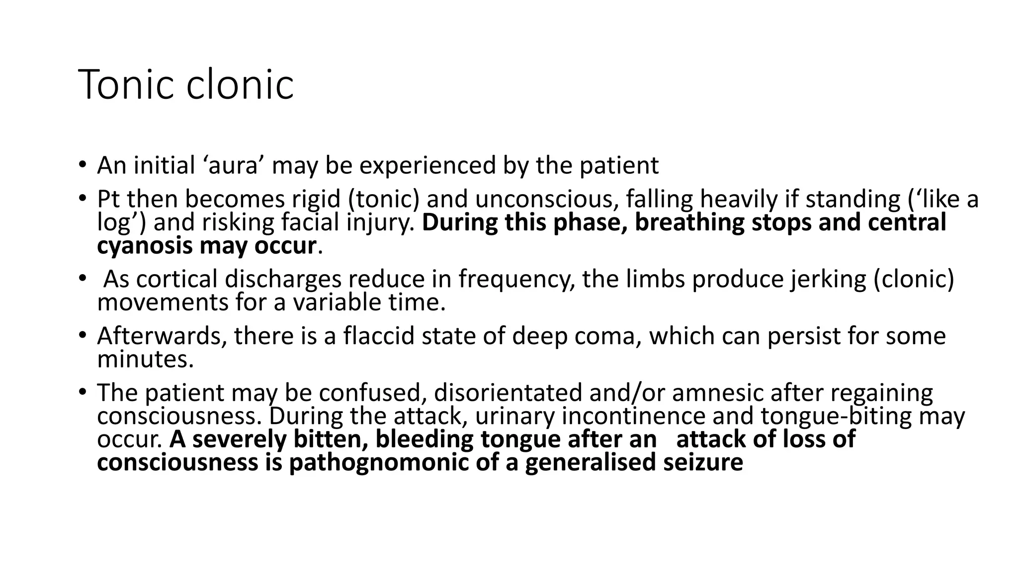 Tonic clonic
• An initial ‘aura’ may be experienced by the patient
• Pt then becomes rigid (tonic) and unconscious, falling heavily if standing (‘like a
log’) and risking facial injury. During this phase, breathing stops and central
cyanosis may occur.
• As cortical discharges reduce in frequency, the limbs produce jerking (clonic)
movements for a variable time.
• Afterwards, there is a flaccid state of deep coma, which can persist for some
minutes.
• The patient may be confused, disorientated and/or amnesic after regaining
consciousness. During the attack, urinary incontinence and tongue-biting may
occur. A severely bitten, bleeding tongue after an attack of loss of
consciousness is pathognomonic of a generalised seizure
 
