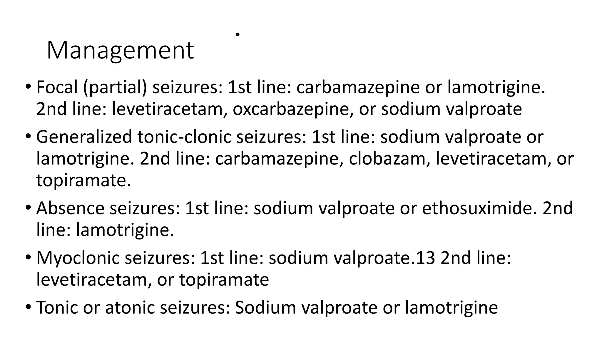 Management
•
• Focal (partial) seizures: 1st line: carbamazepine or lamotrigine.
2nd line: levetiracetam, oxcarbazepine, or sodium valproate
• Generalized tonic-clonic seizures: 1st line: sodium valproate or
lamotrigine. 2nd line: carbamazepine, clobazam, levetiracetam, or
topiramate.
• Absence seizures: 1st line: sodium valproate or ethosuximide. 2nd
line: lamotrigine.
• Myoclonic seizures: 1st line: sodium valproate.13 2nd line:
levetiracetam, or topiramate
• Tonic or atonic seizures: Sodium valproate or lamotrigine
 