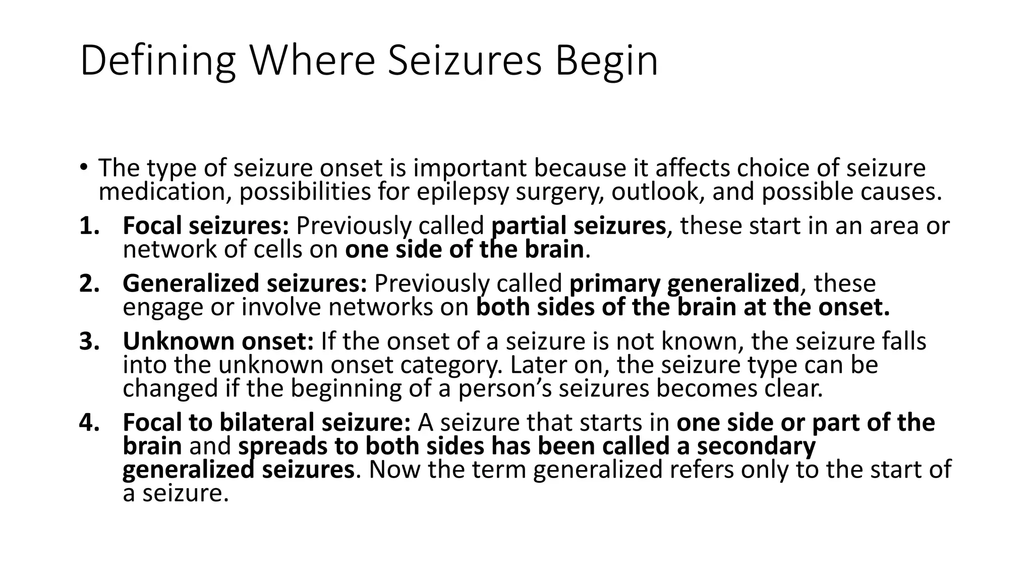 Defining Where Seizures Begin
• The type of seizure onset is important because it affects choice of seizure
medication, possibilities for epilepsy surgery, outlook, and possible causes.
1. Focal seizures: Previously called partial seizures, these start in an area or
network of cells on one side of the brain.
2. Generalized seizures: Previously called primary generalized, these
engage or involve networks on both sides of the brain at the onset.
3. Unknown onset: If the onset of a seizure is not known, the seizure falls
into the unknown onset category. Later on, the seizure type can be
changed if the beginning of a person’s seizures becomes clear.
4. Focal to bilateral seizure: A seizure that starts in one side or part of the
brain and spreads to both sides has been called a secondary
generalized seizures. Now the term generalized refers only to the start of
a seizure.
 