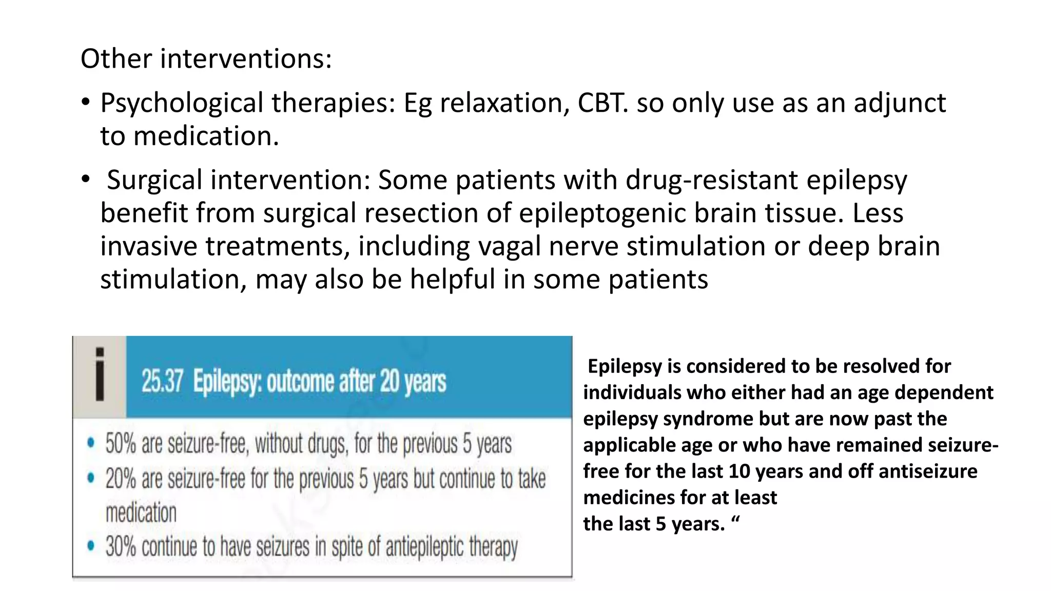 Other interventions:
• Psychological therapies: Eg relaxation, CBT. so only use as an adjunct
to medication.
• Surgical intervention: Some patients with drug-resistant epilepsy
benefit from surgical resection of epileptogenic brain tissue. Less
invasive treatments, including vagal nerve stimulation or deep brain
stimulation, may also be helpful in some patients
Epilepsy is considered to be resolved for
individuals who either had an age dependent
epilepsy syndrome but are now past the
applicable age or who have remained seizure-
free for the last 10 years and off antiseizure
medicines for at least
the last 5 years. “
 
