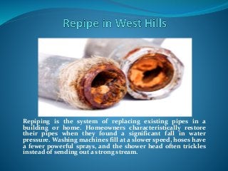 Repiping is the system of replacing existing pipes in a
building or home. Homeowners characteristically restore
their pipes when they found a significant fall in water
pressure. Washing machines fill at a slower speed, hoses have
a fewer powerful sprays, and the shower head often trickles
instead of sending out a strong stream.
 