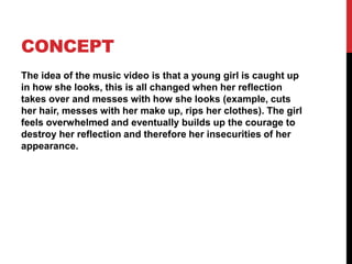 CONCEPT 
The idea of the music video is that a young girl is caught up 
in how she looks, this is all changed when her reflection 
takes over and messes with how she looks (example, cuts 
her hair, messes with her make up, rips her clothes). The girl 
feels overwhelmed and eventually builds up the courage to 
destroy her reflection and therefore her insecurities of her 
appearance. 
 