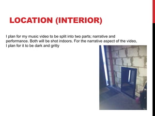 LOCATION (INTERIOR) 
I plan for my music video to be split into two parts; narrative and 
performance. Both will be shot indoors. For the narrative aspect of the video, 
I plan for it to be dark and gritty 
 