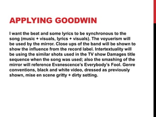 APPLYING GOODWIN 
I want the beat and some lyrics to be synchronous to the 
song (music + visuals, lyrics + visuals). The voyuerism will 
be used by the mirror. Close ups of the band will be shown to 
show the influence from the record label. Intertextuality will 
be using the similar shots used in the TV show Damages title 
sequence when the song was used; also the smashing of the 
mirror will reference Evanescence’s Everybody’s Fool. Genre 
conventions, black and white video, dressed as previously 
shown, mise en scene gritty + dirty setting. 
 