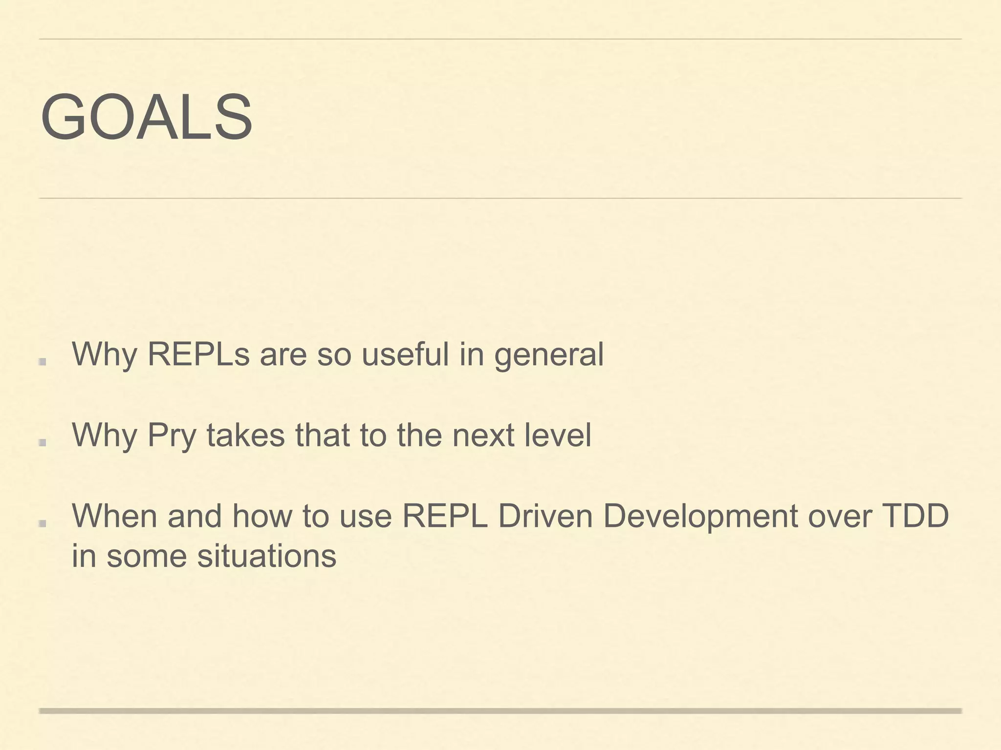 GOALS
Why REPLs are so useful in general
Why Pry takes that to the next level
When and how to use REPL Driven Development over TDD
in some situations
 