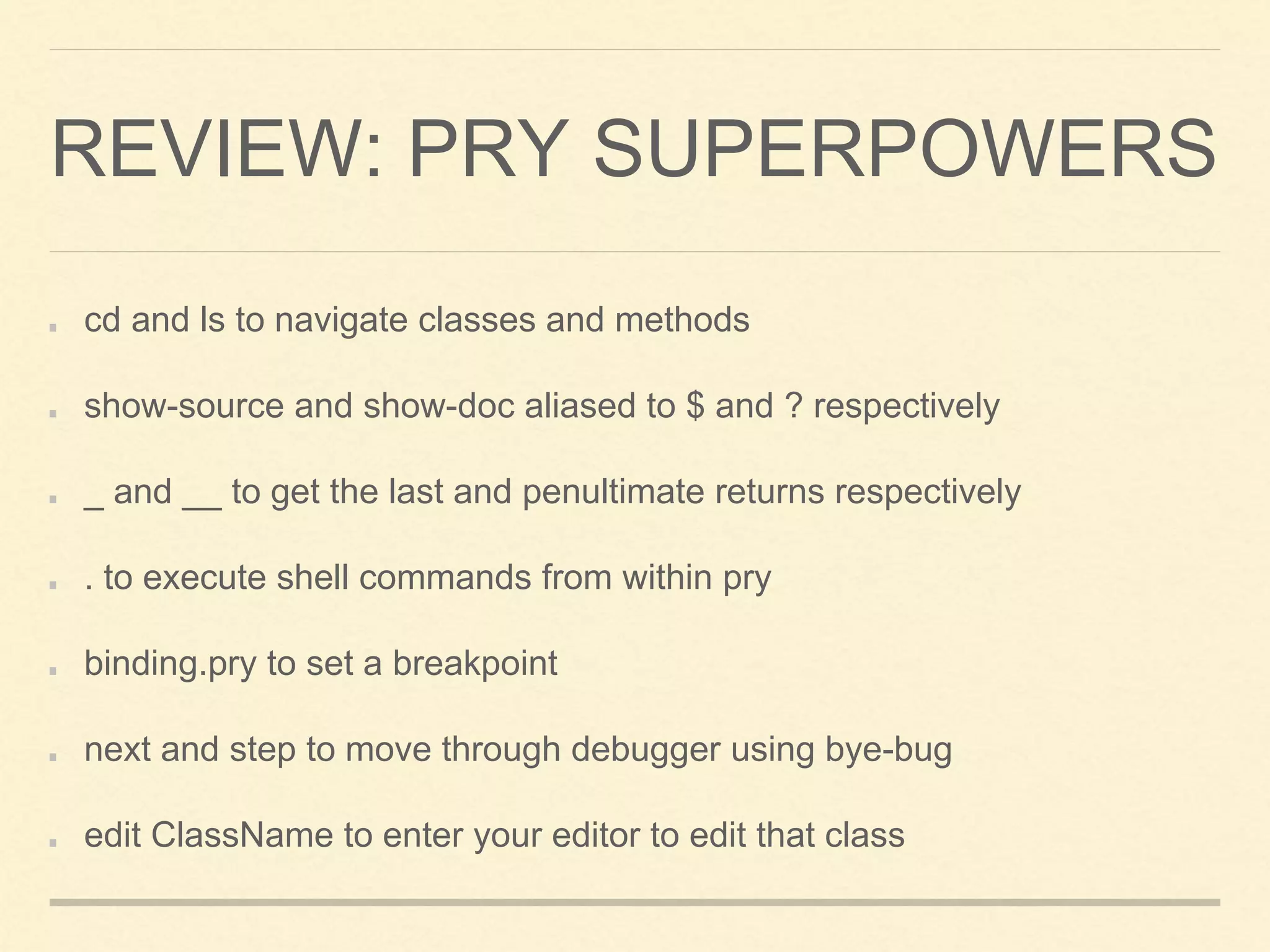 REVIEW: PRY SUPERPOWERS
cd and ls to navigate classes and methods
show-source and show-doc aliased to $ and ? respectively
_ and __ to get the last and penultimate returns respectively
. to execute shell commands from within pry
binding.pry to set a breakpoint
next and step to move through debugger using bye-bug
edit ClassName to enter your editor to edit that class
 