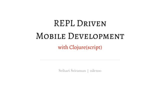 REPL Driven
Mobile Development
with Clojure(script)
Srihari Sriraman | nilenso
 