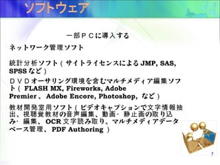 に する一部ＰＣ 導入
ネットワーク ソフト管理
ソフト サイトライセンスによる統計分析 （ JMP, SAS,
SPSS など）
オーサリング を むマルチメディア ソフＤＶＤ 環境 含 編集
ト（ FLASH MX, Fireworks, Adobe
Premier 、 Adobe Encore, Photoshop, など）
ソフト ビデオキャプションで教材開発室用 （ 文字情報抽
、 の 、 の り出 視聴覚教材 音声編集 動画・静止画 取 込
み 、・編集 OCR み り、マルチメディアデータ文字読 取
ベース 、管理 PDF Authoring ）
7
 