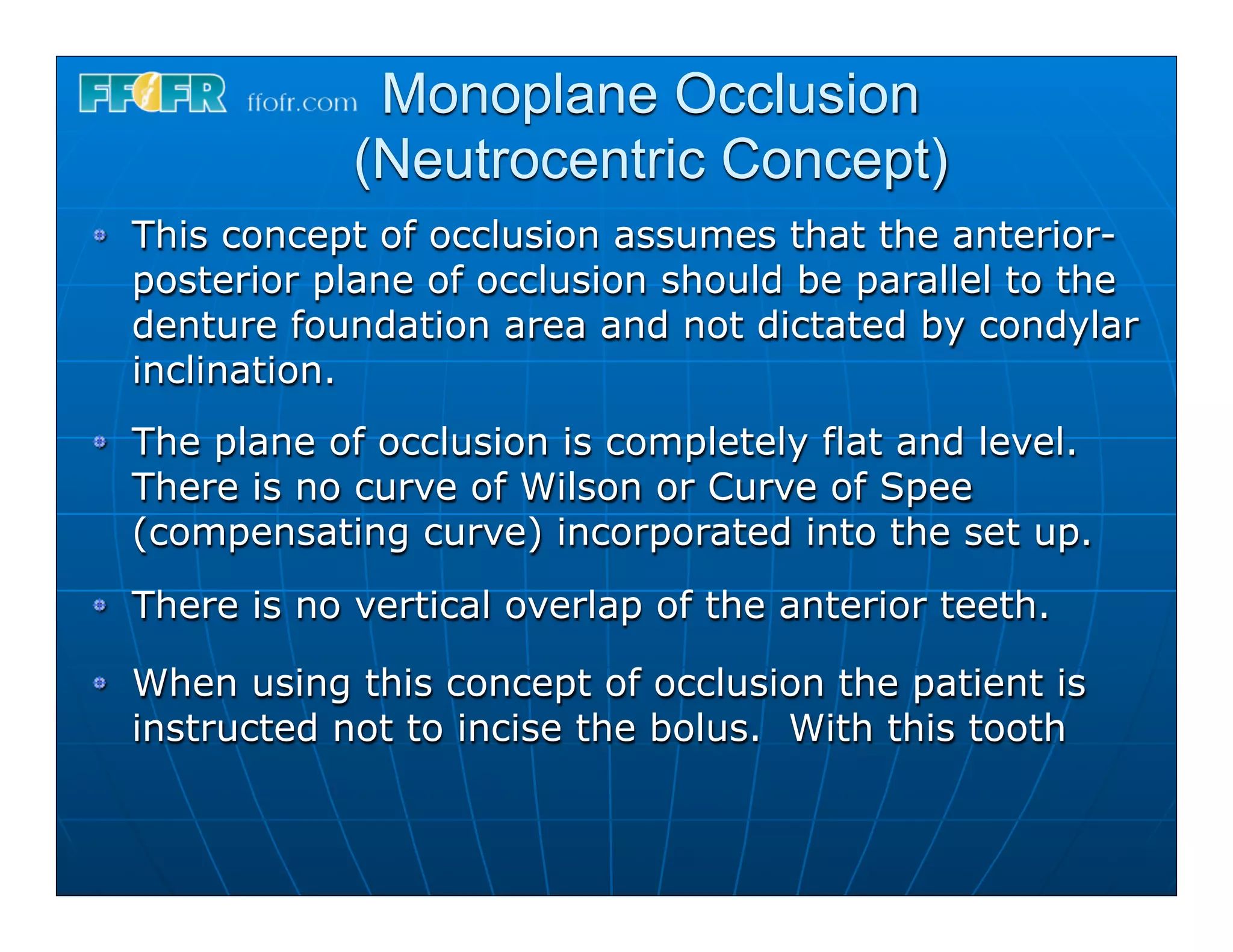Monoplane Occlusion
            (Neutrocentric Concept)
This concept of occlusion assumes that the anterior-
posterior plane of occlusion should be parallel to the
denture foundation area and not dictated by condylar
inclination.
The plane of occlusion is completely flat and level.
There is no curve of Wilson or Curve of Spee
(compensating curve) incorporated into the set up.
There is no vertical overlap of the anterior teeth.

When using this concept of occlusion the patient is
instructed not to incise the bolus. With this tooth
 