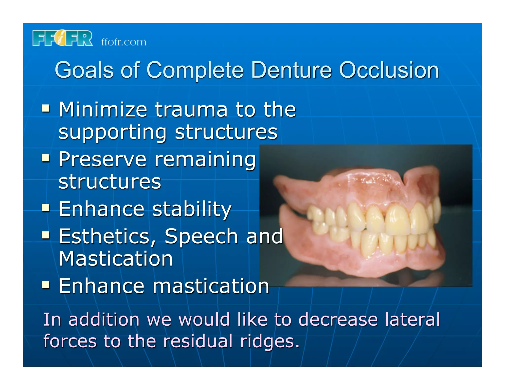 Goals of Complete Denture Occlusion
n   Minimize trauma to the
     supporting structures
n   Preserve remaining
     structures
n   Enhance stability
n   Esthetics, Speech and
     Mastication
n   Enhance mastication
In addition we would like to decrease lateral
forces to the residual ridges.
 