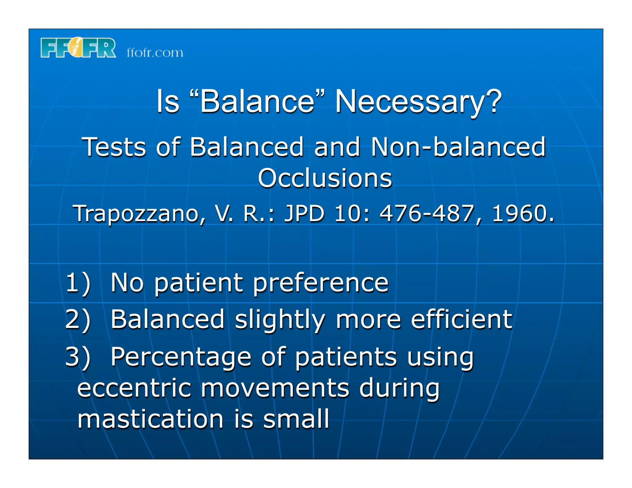 Is “Balance” Necessary?
 Tests of Balanced and Non-balanced
               Occlusions
Trapozzano, V. R.: JPD 10: 476-487, 1960.


1) No patient preference
2) Balanced slightly more efficient
3) Percentage of patients using
 eccentric movements during
 mastication is small
 