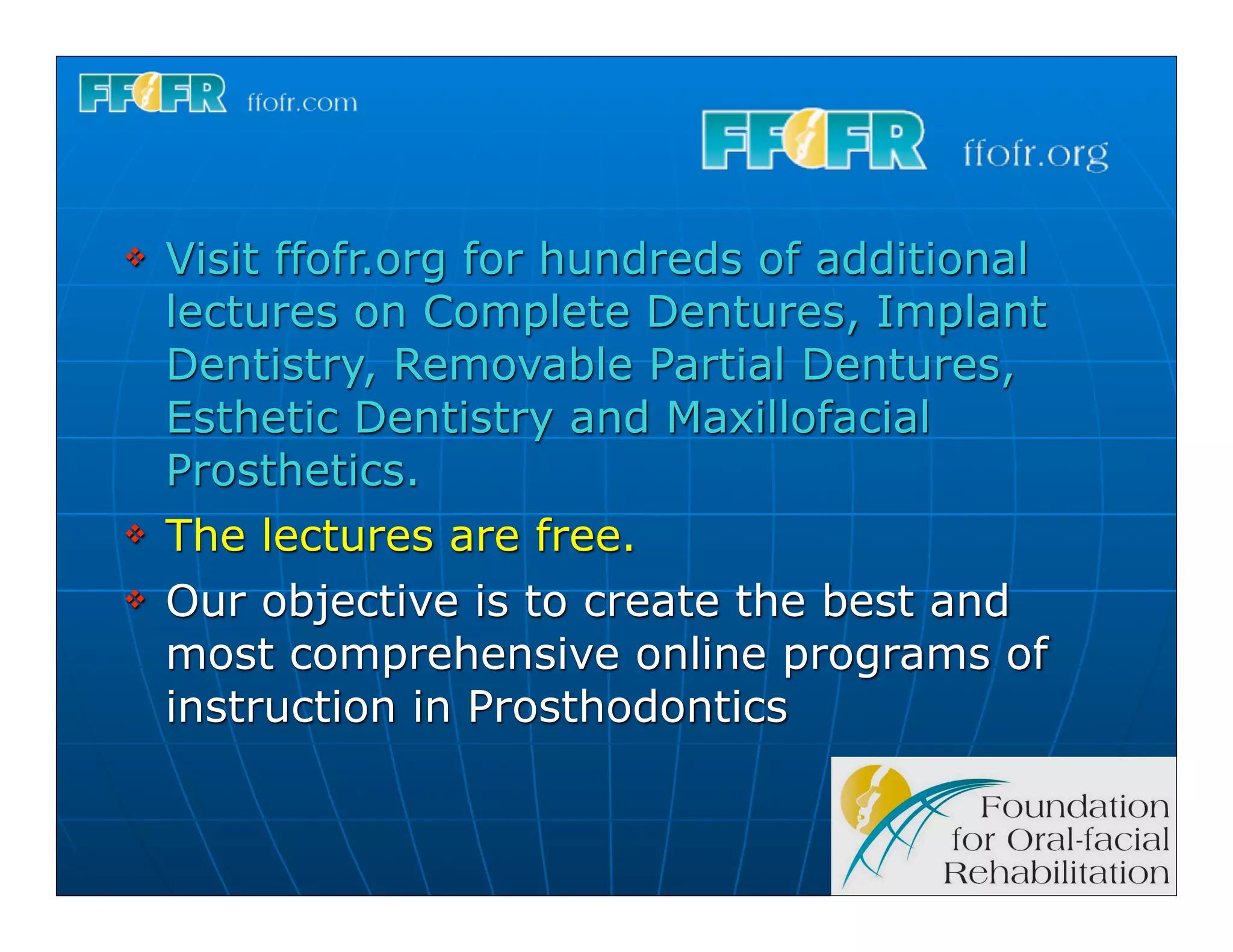 v   Visit ffofr.org for hundreds of additional
     lectures on Complete Dentures, Implant
     Dentistry, Removable Partial Dentures,
     Esthetic Dentistry and Maxillofacial
     Prosthetics.
v   The lectures are free.
v   Our objective is to create the best and
     most comprehensive online programs of
     instruction in Prosthodontics
 