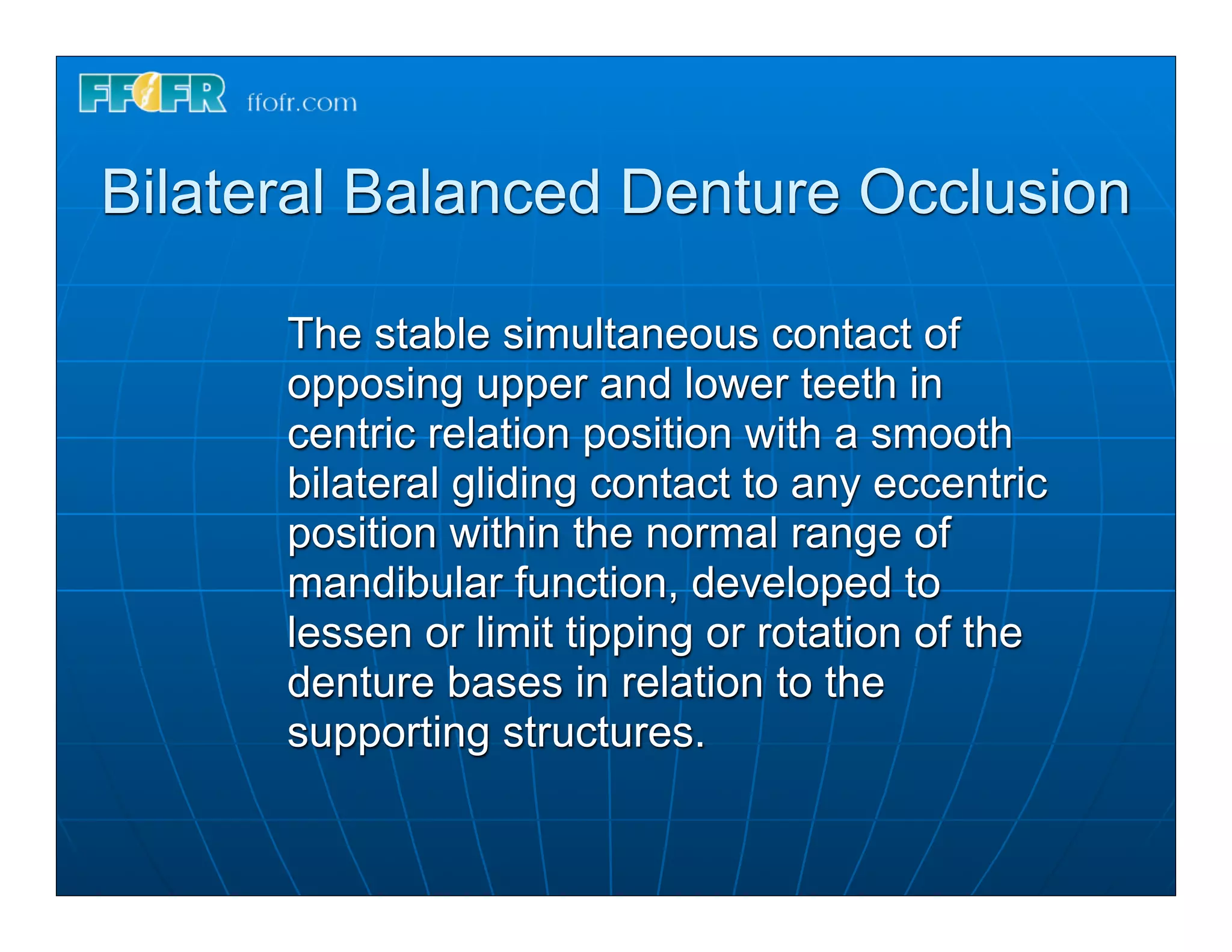 Bilateral Balanced Denture Occlusion

      The stable simultaneous contact of
      opposing upper and lower teeth in
      centric relation position with a smooth
      bilateral gliding contact to any eccentric
      position within the normal range of
      mandibular function, developed to
      lessen or limit tipping or rotation of the
      denture bases in relation to the
      supporting structures.
 