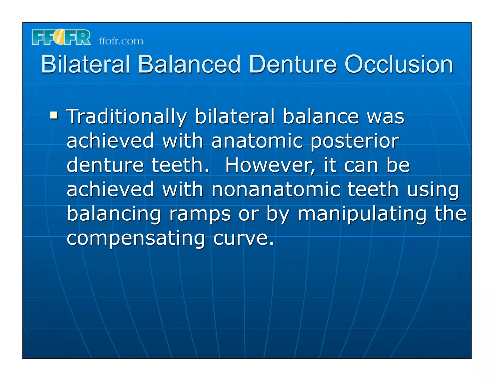 Bilateral Balanced Denture Occlusion
n   Traditionally bilateral balance was
     achieved with anatomic posterior
     denture teeth. However, it can be
     achieved with nonanatomic teeth using
     balancing ramps or by manipulating the
     compensating curve.
 