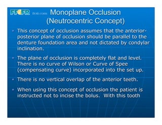 Monoplane Occlusion
            (Neutrocentric Concept)
This concept of occlusion assumes that the anterior-
posterior plane of occlusion should be parallel to the
denture foundation area and not dictated by condylar
inclination.
The plane of occlusion is completely flat and level.
There is no curve of Wilson or Curve of Spee
(compensating curve) incorporated into the set up.
There is no vertical overlap of the anterior teeth.

When using this concept of occlusion the patient is
instructed not to incise the bolus. With this tooth
 