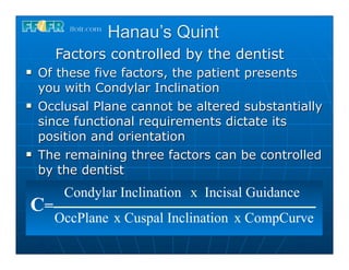 Hanau’s Quint
       Factors controlled by the dentist
n   Of these five factors, the patient presents
     you with Condylar Inclination
n   Occlusal Plane cannot be altered substantially
     since functional requirements dictate its
     position and orientation
n   The remaining three factors can be controlled
     by the dentist
         Condylar Inclination x Incisal Guidance
 C=
       OccPlane x Cuspal Inclination x CompCurve
 