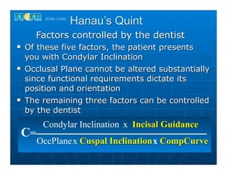 Hanau’s Quint
       Factors controlled by the dentist
n   Of these five factors, the patient presents
     you with Condylar Inclination
n   Occlusal Plane cannot be altered substantially
     since functional requirements dictate its
     position and orientation
n   The remaining three factors can be controlled
     by the dentist
           Condylar Inclination x Incisal Guidance
     C=
          OccPlane x Cuspal Inclination x CompCurve
 
