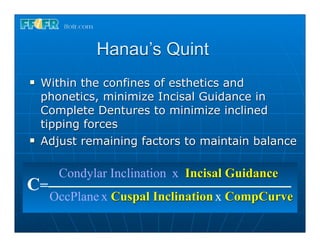Hanau’s Quint
n   Within the confines of esthetics and
     phonetics, minimize Incisal Guidance in
     Complete Dentures to minimize inclined
     tipping forces
n   Adjust remaining factors to maintain balance

        Condylar Inclination x Incisal Guidance
C=
      OccPlane x Cuspal Inclination x CompCurve
 