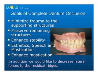 Goals of Complete Denture Occlusion
n   Minimize trauma to the
     supporting structures
n   Preserve remaining
     structures
n   Enhance stability
n   Esthetics, Speech and
     Mastication
n   Enhance mastication
In addition we would like to decrease lateral
forces to the residual ridges.
 