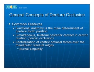 General Concepts of Denture Occlusion
n   Common Features
     • Functional anatomy is the main determinant of
       denture tooth position
     • Simultaneous, bilateral posterior contact in centric
       relation (centric occlusion)
     • Centralization of centric occlusal forces over the
       mandibular residual ridges
        n Buccal-Lingually
 