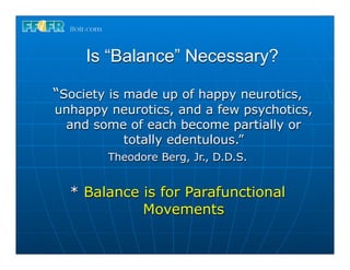 Is “Balance” Necessary?

“Society is made up of happy neurotics,
unhappy neurotics, and a few psychotics,
 and some of each become partially or
         totally edentulous.”
        Theodore Berg, Jr., D.D.S.


  * Balance is for Parafunctional
            Movements
 