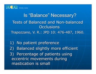 Is “Balance” Necessary?
 Tests of Balanced and Non-balanced
               Occlusions
Trapozzano, V. R.: JPD 10: 476-487, 1960.


1) No patient preference
2) Balanced slightly more efficient
3) Percentage of patients using
 eccentric movements during
 mastication is small
 