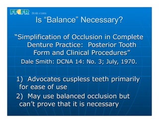 Is “Balance” Necessary?

“Simplification of Occlusion in Complete
    Denture Practice: Posterior Tooth
     Form and Clinical Procedures”
 Dale Smith: DCNA 14: No. 3; July, 1970.


1) Advocates cuspless teeth primarily
 for ease of use
2) May use balanced occlusion but
 can’t prove that it is necessary
 