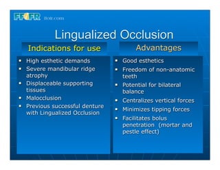 Lingualized Occlusion
     Indications for use                     Advantages
n   High esthetic demands         n   Good esthetics
n   Severe mandibular ridge       n   Freedom of non-anatomic
     atrophy                            teeth
n   Displaceable supporting       n   Potential for bilateral
     tissues                            balance
n   Malocclusion                  n   Centralizes vertical forces
n   Previous successful denture   n   Minimizes tipping forces
     with Lingualized Occlusion
                                   n   Facilitates bolus
                                        penetration (mortar and
                                        pestle effect)
 
