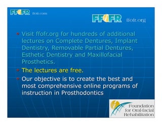 v   Visit ffofr.org for hundreds of additional
     lectures on Complete Dentures, Implant
     Dentistry, Removable Partial Dentures,
     Esthetic Dentistry and Maxillofacial
     Prosthetics.
v   The lectures are free.
v   Our objective is to create the best and
     most comprehensive online programs of
     instruction in Prosthodontics
 