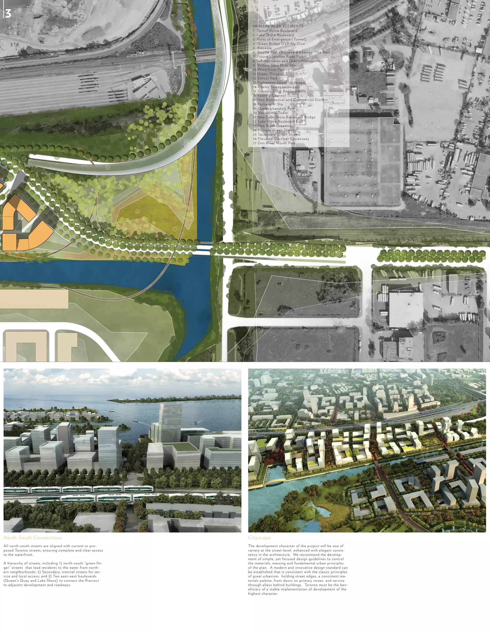 All north-south streets are aligned with current or pro-
posed Toronto streets, ensuring complete and clear access
to the waterfront.
A hierarchy of streets, including 1) north-south “green fin-
ger” streets that lead residents to the water from north-
ern neighborhoods; 2) Secondary, internal streets for ser-
vice and local access; and 3) Two east-west boulevards
(Queen’s Quay and Lake Shore) to connect the Precinct
to adjacent development and roadways.
The development character of the project will be one of
variety at the street-level, enhanced with elegant consis-
tency in the architecture. We recommend the develop-
ment of simple, yet focused design guidelines to control
the materials, massing and fundamental urban principles
of the plan. A modern and innovative design standard can
be established that is consistent with the classic principles
of great urbanism: holding street edges, a consistent ma-
terials palette, front doors on primary street, and service
through alleys behind buildings. Toronto must be the ben-
eficiary of a stable implementation of development of the
highest character.
CityscapeNorth-South Connections
21
22
23
25
4
3
8
5
6
7
27
PRIMARY PLAN ELEMENTS
1 Tunnel Below Boulevard
2 Lake Shore Boulevard
3 Point of Emergence (Tunnel)
4 Green Bridge DVP Fly Over
5 Bioswale
6 Bicycle Path (Boulevard bikeway “The Bern”)
7 Future Shoreline River Park
8 Sedimentation and Debris Management
9 Victory Soya Mills Silo
10 Waterfront Park
11 Green “Fingers”
12 School Park
13 Parliament Street Underpass
14 Cherry Street Underpass
15 Queen’s Quay Boulevard
16 Keating Channel
17 New Residential and Commercial District
18 Parliament Slip
19 Queen’s Landing Park
20 Residential Tower
21 New Lake Shore Boulevard Bridge
22 Lake Shore Boulevard East
23 Don River Greenway
24 Primary Green Streets
25 Secondary Green Streets
26 Elevated Gardiner Expressway
27 Don River Mouth Park
3
 
