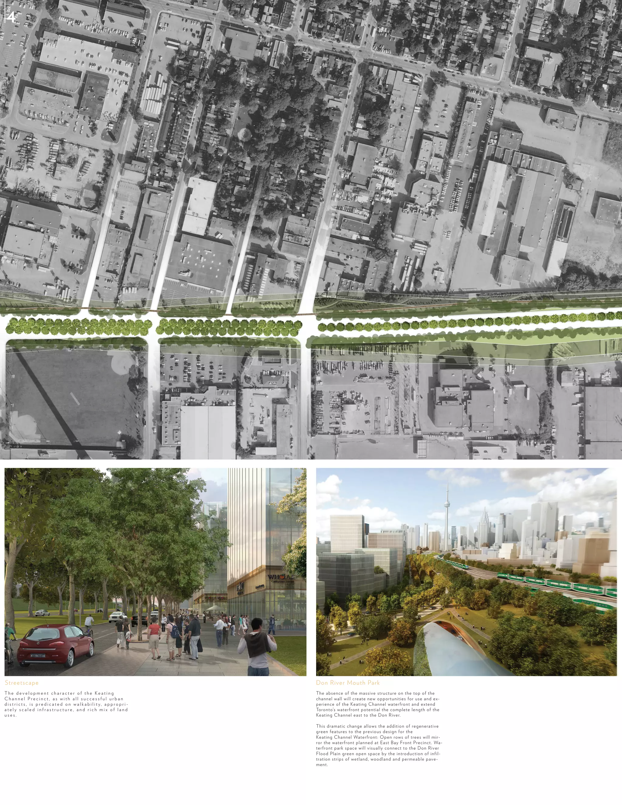 T h e d e v e l o p m e n t c h a r a c t e r o f t h e K e a t i n g
C h a n n e l P r e c i n c t , a s w i t h a l l s u c c e s s f u l u r b a n
d i s t r i c t s , i s p r e d i c a t e d o n w a l k a b i l i t y, a p p r o p r i -
a t e l y s c a l e d i n f r a s t r u c t u r e , a n d r i c h m i x o f l a n d
u s e s .
The absence of the massive structure on the top of the
channel wall will create new opportunities for use and ex-
perience of the Keating Channel waterfront and extend
Toronto’s waterfront potential the complete length of the
Keating Channel east to the Don River.
This dramatic change allows the addition of regenerative
green features to the previous design for the
Keating Channel Waterfront: Open rows of trees will mir-
ror the waterfront planned at East Bay Front Precinct. Wa-
terfront park space will visually connect to the Don River
Flood Plain green open space by the introduction of infil-
tration strips of wetland, woodland and permeable pave-
ment.
Don River Mouth ParkStreetscape
4
 