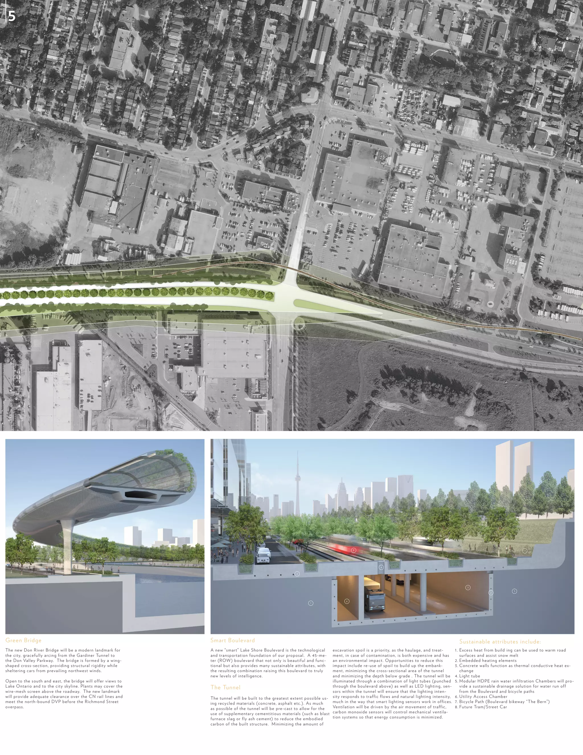 The new Don River Bridge will be a modern landmark for
the city, gracefully arcing from the Gardiner Tunnel to
the Don Valley Parkway. The bridge is formed by a wing-
shaped cross-section, providing structural rigidity while
sheltering cars from prevailing northwest winds.
Open to the south and east, the bridge will offer views to
Lake Ontario and to the city skyline. Plants may cover the
wire-mesh screen above the roadway. The new landmark
will provide adequate clearance over the CN rail lines and
meet the north-bound DVP before the Richmond Street
overpass.
A new “smart” Lake Shore Boulevard is the technological
and transportation foundation of our proposal. A 45-me-
ter (ROW) boulevard that not only is beautiful and func-
tional but also provides many sustainable attributes, with
the resulting combination raising this boulevard to truly
new levels of intelligence.
The Tunnel
The tunnel will be built to the greatest extent possible us-
ing recycled materials (concrete, asphalt etc.). As much
as possible of the tunnel will be pre-cast to allow for the
use of supplementary cementitious materials (such as blast
furnace slag or fly ash cement) to reduce the embodied
carbon of the built structure. Minimizing the amount of
excavation spoil is a priority, as the haulage, and treat-
ment, in case of contamination, is both expensive and has
an environmental impact. Opportunities to reduce this
impact include re-use of spoil to build up the embank-
ment, minimizing the cross-sectional area of the tunnel
and minimizing the depth below grade . The tunnel will be
illuminated through a combination of light tubes (punched
through the boulevard above) as well as LED lighting, sen-
sors within the tunnel will ensure that the lighting inten-
sity responds to traffic flows and natural lighting intensity,
much in the way that smart lighting sensors work in offices.
Ventilation will be driven by the air movement of traffic,
carbon monoxide sensors will control mechanical ventila-
tion systems so that energy consumption is minimized.
1. Excess heat from build ing can be used to warm road
surfaces and assist snow melt
2. Embedded heating elements
3. Concrete walls function as thermal conductive heat ex-
change
4. Light tube
5. Modular HDPE rain water infiltration Chambers will pro-
vide a sustainable drainage solution for water run off
from the Boulevard and bicycle paths
6. Utility Access Chamber
7. Bicycle Path (Boulevard bikeway “The Bern”)
8. Future Tram/ Street Car
Smart BoulevardGreen Bridge
0 5
Sustainable attributes include:
1
2
2
3
4
5
6
8 7
5
 