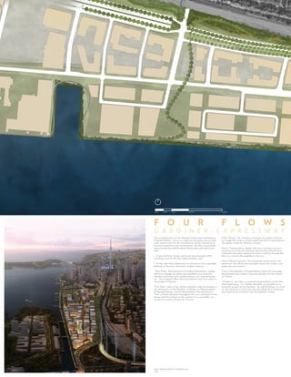 The reconfiguration of the Gardiner Expressway and Keating
Channel Precinct strives to create an innovative and econom-
ically-sound vision for the revitalization of this vital piece of
Toronto’s waterfront and infrastructure. AS+GG recommends
removing the elevated Gardiner Expressway and replacing it
with:
1. A new Gardiner Tunnel, which will serve through-traffic
travelling north on the Don Valley Parkway, and;
2. A new Lake Shore Boulevard, an innovative and sustainable
addition to Toronto’s downtown roadway network.
“Four Flows: The Evolution of Gardiner Expressway” implies
definitive change, yet offers the possibility of a relatively
seamless transition and a metamorphosis into something bet-
ter. This proposal offers these possibilities and much more to
the people of Toronto.
“Four flows” refer to four distinct elements that are integral to
the reinvention of the Gardiner: 1) People, 2) Transportation,
3) Natural Systems, and 4) Development. The harmonious
“flow” of these elements throughout the site is the basis of this
design and the linchpin to the creation of a sustainable, suc-
cessful 21st century district for Toronto.
Flow1: People. The seamless movement of people to the wa-
ter’s edge will create a vibrant waterfront district and enhance
the quality of life for Toronto’s citizens.
Flow 2: Transportation. Roads and transit systems must pro-
mote access to the new Gardiner Expressway while also pro-
viding the necessary capacity for those traveling through Gar-
diner as a central thoroughfare in the city.
Flow 3: Natural Systems. Environmental assets such as the
waterfront, Don River and new public parks will create a rich
landscape environment.
Flow 4: Development. An expanded tax base will encourage
development that creates long-term benefits for the citizens
of Toronto.
“Evolution” describes a proposed metamorphosis of the Gar-
diner Expressway. It is neither desirable nor possible to re-
move all vestiges of the Gardiner. As with all things, it is time
for the Gardiner to move into the next phase of its existence,
thus requiring an evolution into the Gardiner Tunnel.
F O U R F L O W S
G A R D I N E R - E X P R E S S W A Y
25M 50M 100M 200M0M
5
6
26
6
7
1
 