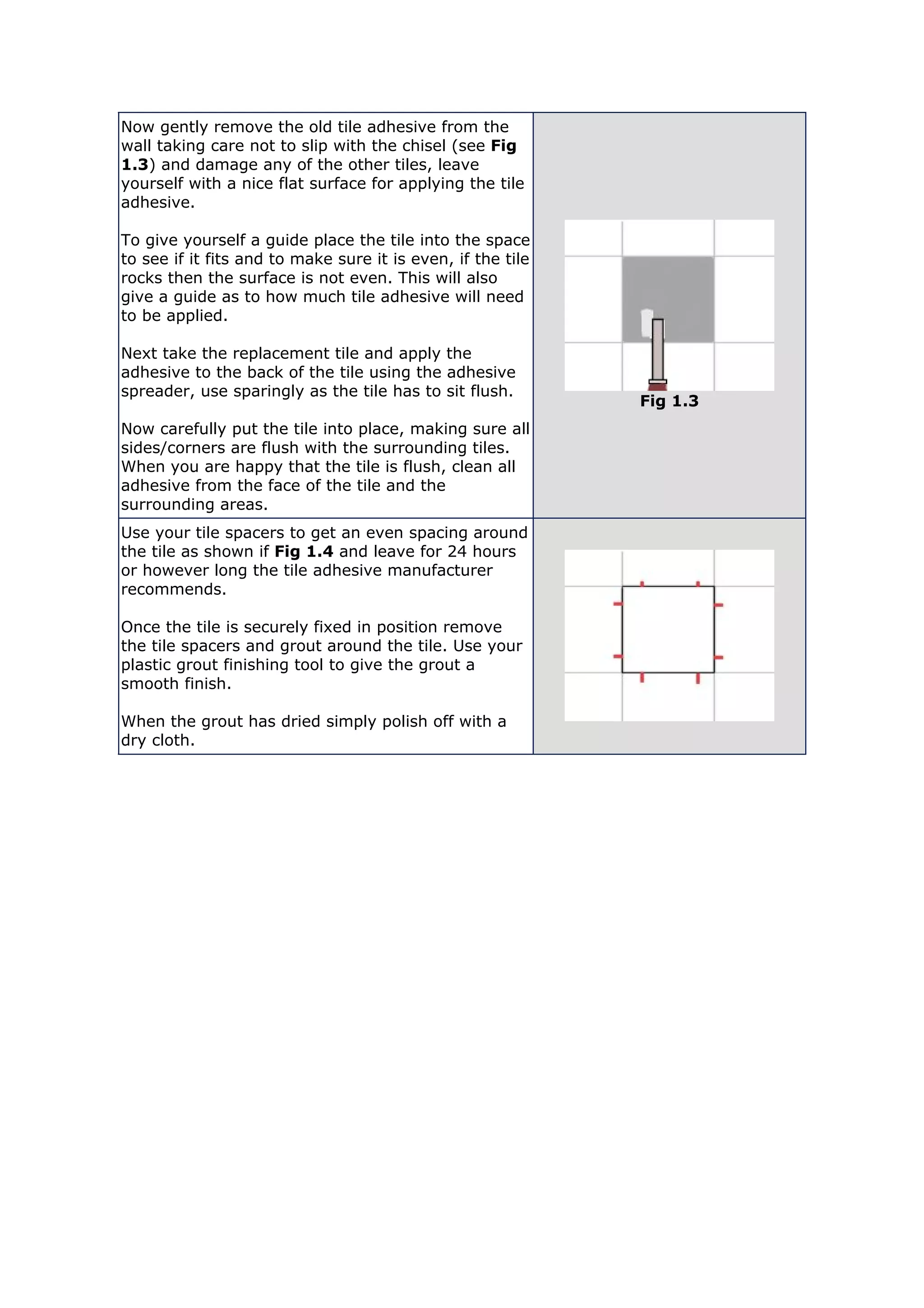 Now gently remove the old tile adhesive from the
wall taking care not to slip with the chisel (see Fig
1.3) and damage any of the other tiles, leave
yourself with a nice flat surface for applying the tile
adhesive.
To give yourself a guide place the tile into the space
to see if it fits and to make sure it is even, if the tile
rocks then the surface is not even. This will also
give a guide as to how much tile adhesive will need
to be applied.
Next take the replacement tile and apply the
adhesive to the back of the tile using the adhesive
spreader, use sparingly as the tile has to sit flush.
Now carefully put the tile into place, making sure all
sides/corners are flush with the surrounding tiles.
When you are happy that the tile is flush, clean all
adhesive from the face of the tile and the
surrounding areas.
Fig 1.3
Use your tile spacers to get an even spacing around
the tile as shown if Fig 1.4 and leave for 24 hours
or however long the tile adhesive manufacturer
recommends.
Once the tile is securely fixed in position remove
the tile spacers and grout around the tile. Use your
plastic grout finishing tool to give the grout a
smooth finish.
When the grout has dried simply polish off with a
dry cloth.
 