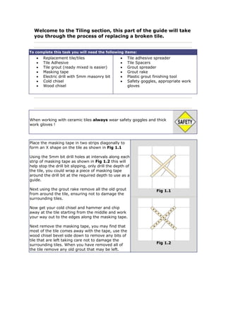 Welcome to the Tiling section, this part of the guide will take
you through the process of replacing a broken tile.
To complete this task you will need the following items:
• Replacement tile/tiles
• Tile Adhesive
• Tile grout (ready mixed is easier)
• Masking tape
• Electric drill with 5mm masonry bit
• Cold chisel
• Wood chisel
• Tile adhesive spreader
• Tile Spacers
• Grout spreader
• Grout rake
• Plastic grout finishing tool
• Safety goggles, appropriate work
gloves
When working with ceramic tiles always wear safety goggles and thick
work gloves !
Place the masking tape in two strips diagonally to
form an X shape on the tile as shown in Fig 1.1
Using the 5mm bit drill holes at intervals along each
strip of masking tape as shown in Fig 1.2 this will
help stop the drill bit slipping, only drill the depth of
the tile, you could wrap a piece of masking tape
around the drill bit at the required depth to use as a
guide.
Next using the grout rake remove all the old grout
from around the tile, ensuring not to damage the
surrounding tiles.
Now get your cold chisel and hammer and chip
away at the tile starting from the middle and work
your way out to the edges along the masking tape.
Next remove the masking tape, you may find that
most of the tile comes away with the tape, use the
wood chisel bevel side down to remove any bits of
tile that are left taking care not to damage the
surrounding tiles. When you have removed all of
the tile remove any old grout that may be left.
Fig 1.1
Fig 1.2
 