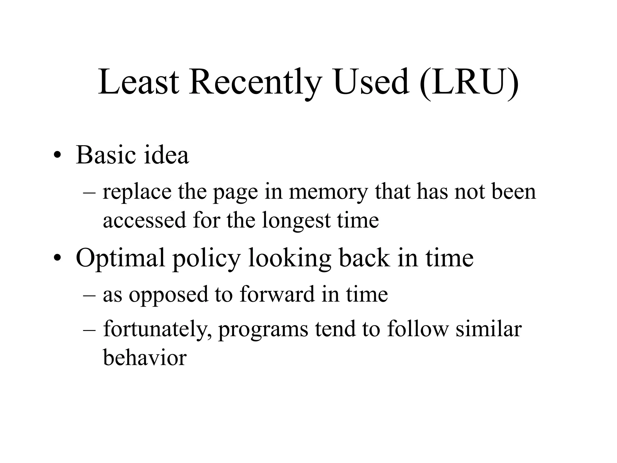Least Recently Used (LRU)
• Basic idea
– replace the page in memory that has not been
accessed for the longest time
• Optimal policy looking back in time
– as opposed to forward in time
– fortunately, programs tend to follow similar
behavior
 