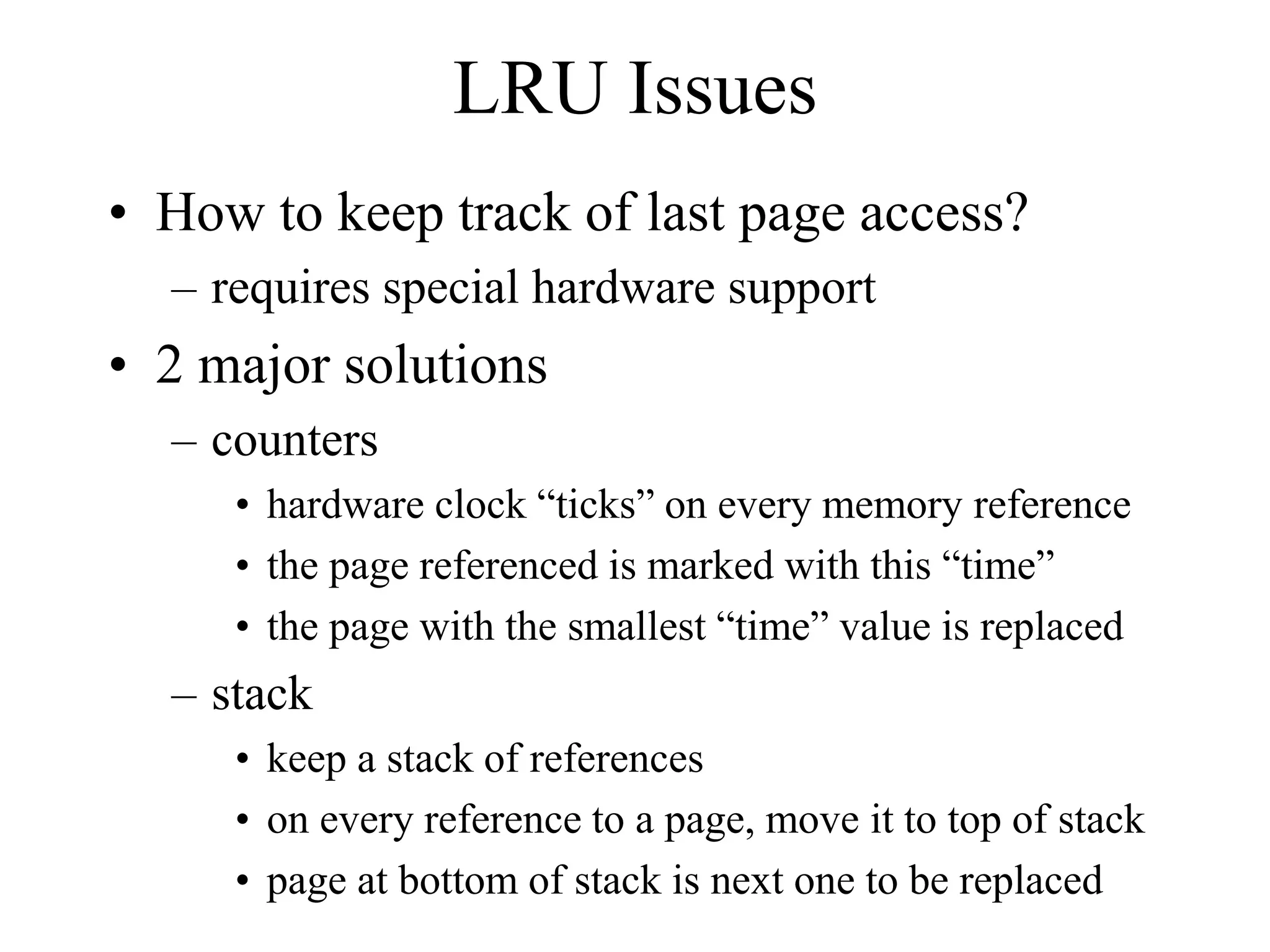 LRU Issues
• How to keep track of last page access?
– requires special hardware support
• 2 major solutions
– counters
• hardware clock “ticks” on every memory reference
• the page referenced is marked with this “time”
• the page with the smallest “time” value is replaced
– stack
• keep a stack of references
• on every reference to a page, move it to top of stack
• page at bottom of stack is next one to be replaced
 