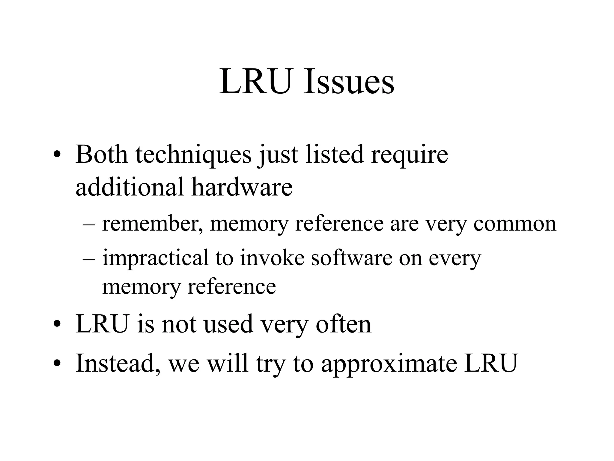 LRU Issues
• Both techniques just listed require
additional hardware
– remember, memory reference are very common
– impractical to invoke software on every
memory reference
• LRU is not used very often
• Instead, we will try to approximate LRU
 