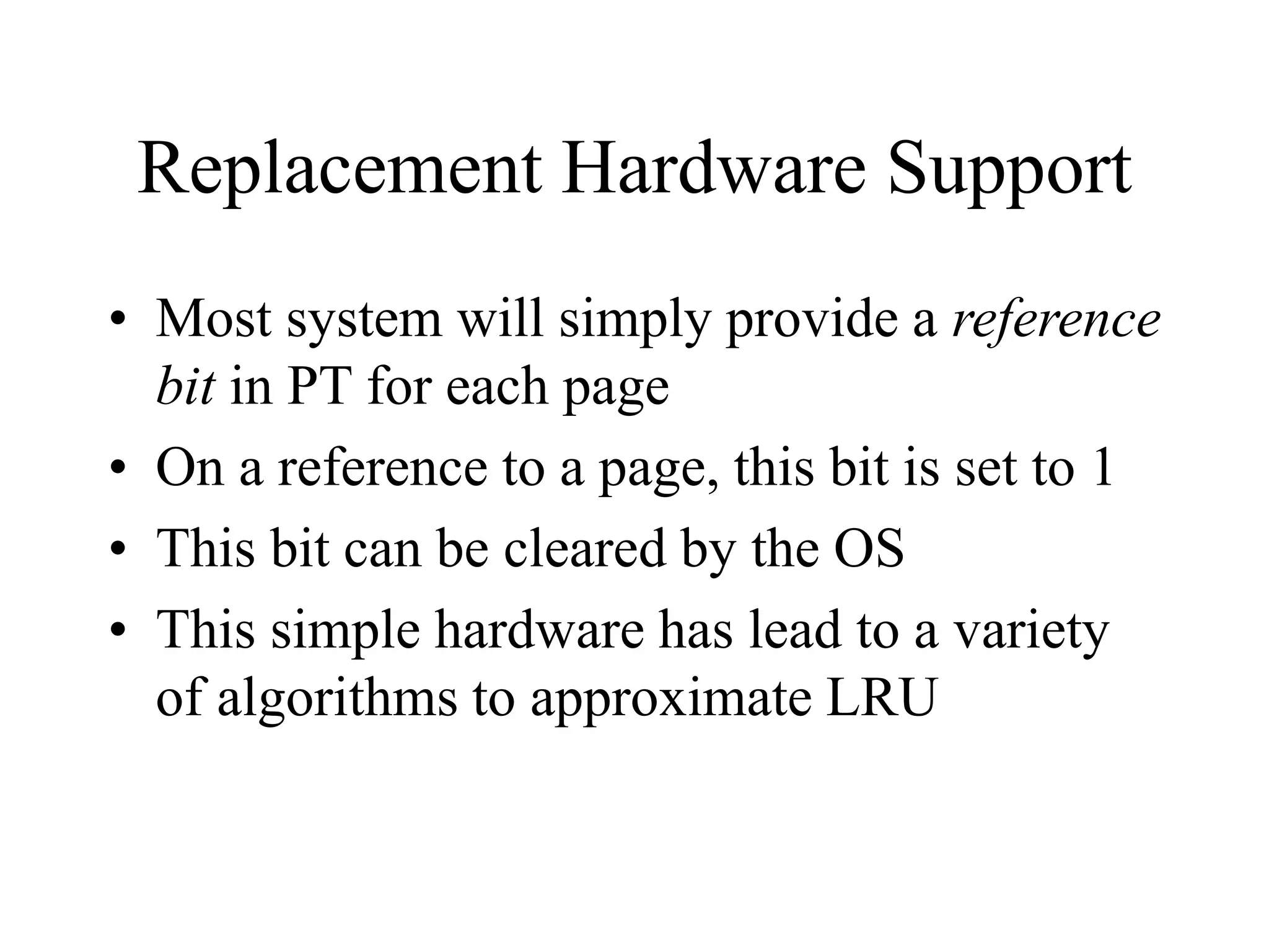 Replacement Hardware Support
• Most system will simply provide a reference
bit in PT for each page
• On a reference to a page, this bit is set to 1
• This bit can be cleared by the OS
• This simple hardware has lead to a variety
of algorithms to approximate LRU
 