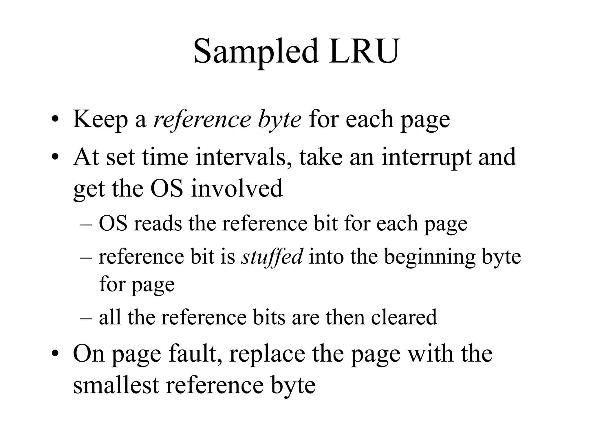Sampled LRU
• Keep a reference byte for each page
• At set time intervals, take an interrupt and
get the OS involved
– OS reads the reference bit for each page
– reference bit is stuffed into the beginning byte
for page
– all the reference bits are then cleared
• On page fault, replace the page with the
smallest reference byte
 