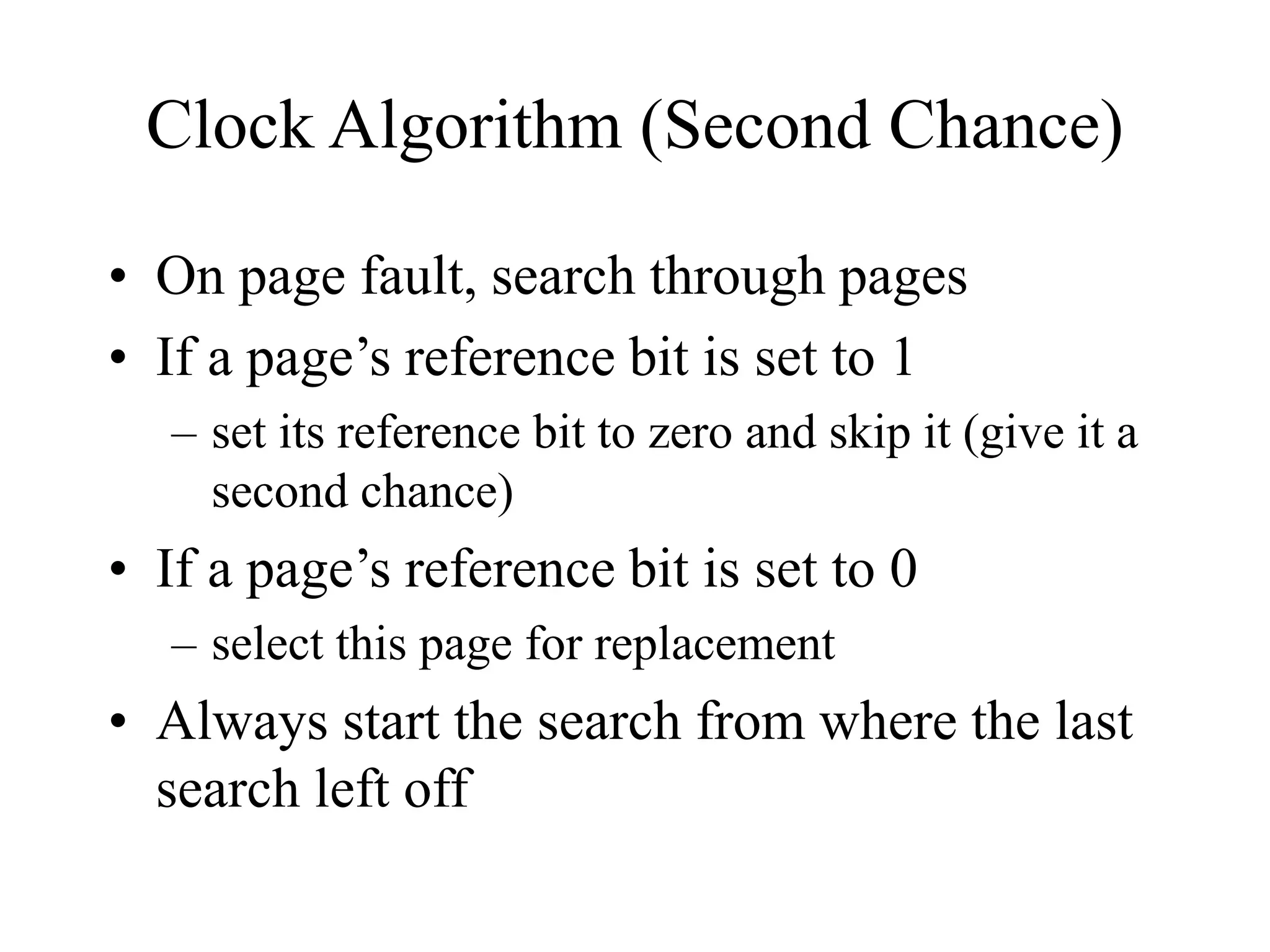 Clock Algorithm (Second Chance)
• On page fault, search through pages
• If a page’s reference bit is set to 1
– set its reference bit to zero and skip it (give it a
second chance)
• If a page’s reference bit is set to 0
– select this page for replacement
• Always start the search from where the last
search left off
 
