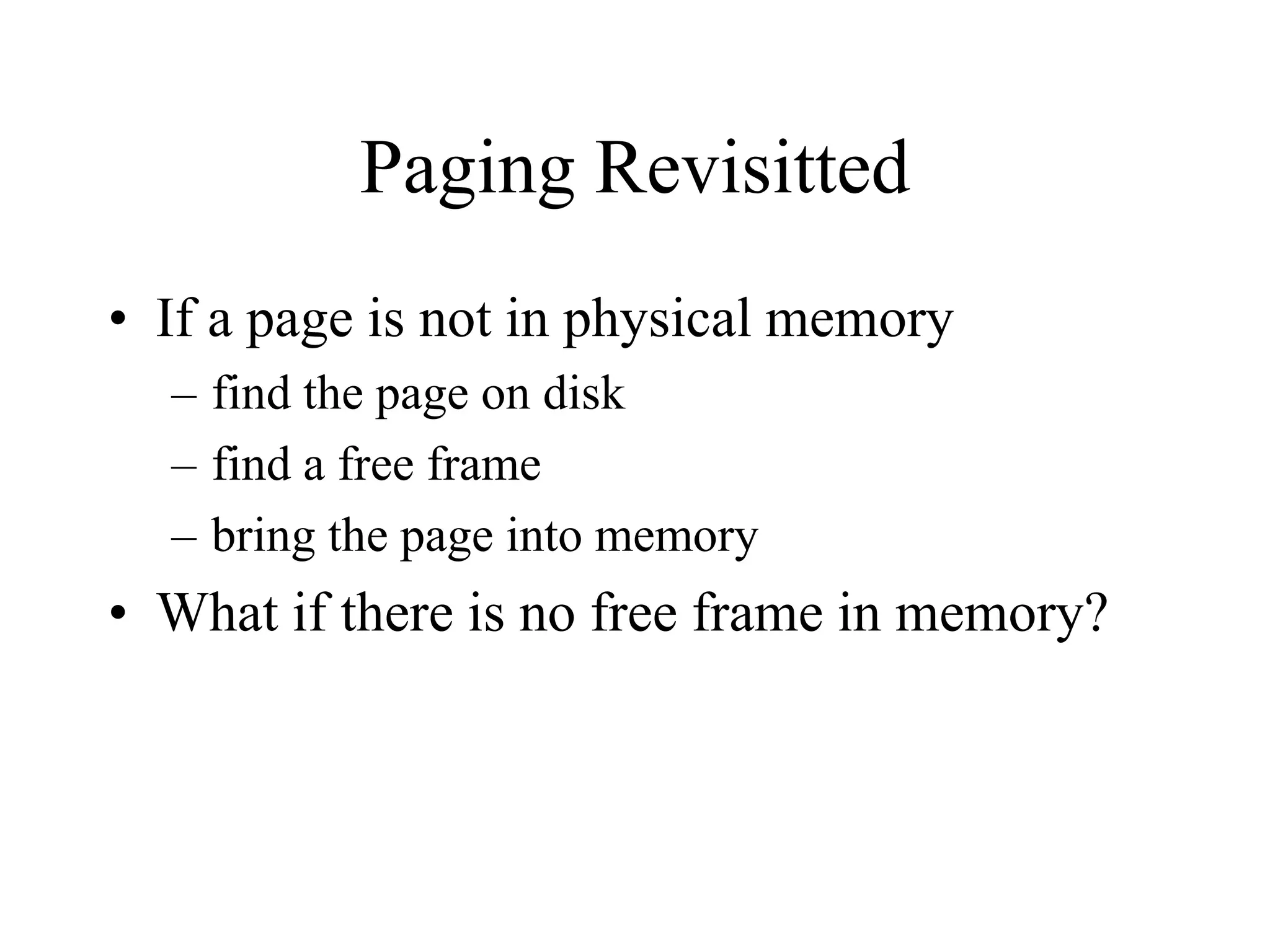 Paging Revisitted
• If a page is not in physical memory
– find the page on disk
– find a free frame
– bring the page into memory
• What if there is no free frame in memory?
 