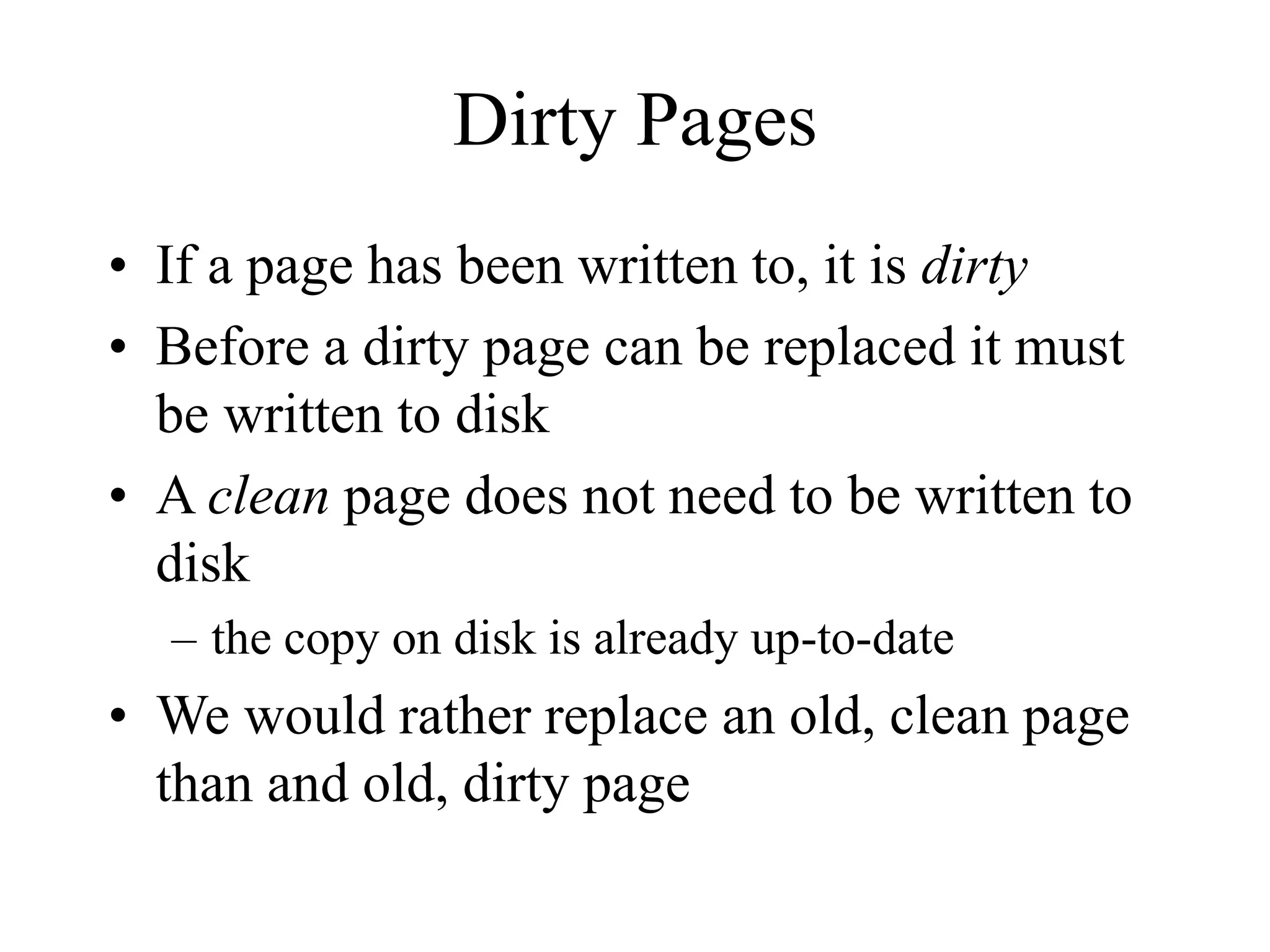 Dirty Pages
• If a page has been written to, it is dirty
• Before a dirty page can be replaced it must
be written to disk
• A clean page does not need to be written to
disk
– the copy on disk is already up-to-date
• We would rather replace an old, clean page
than and old, dirty page
 