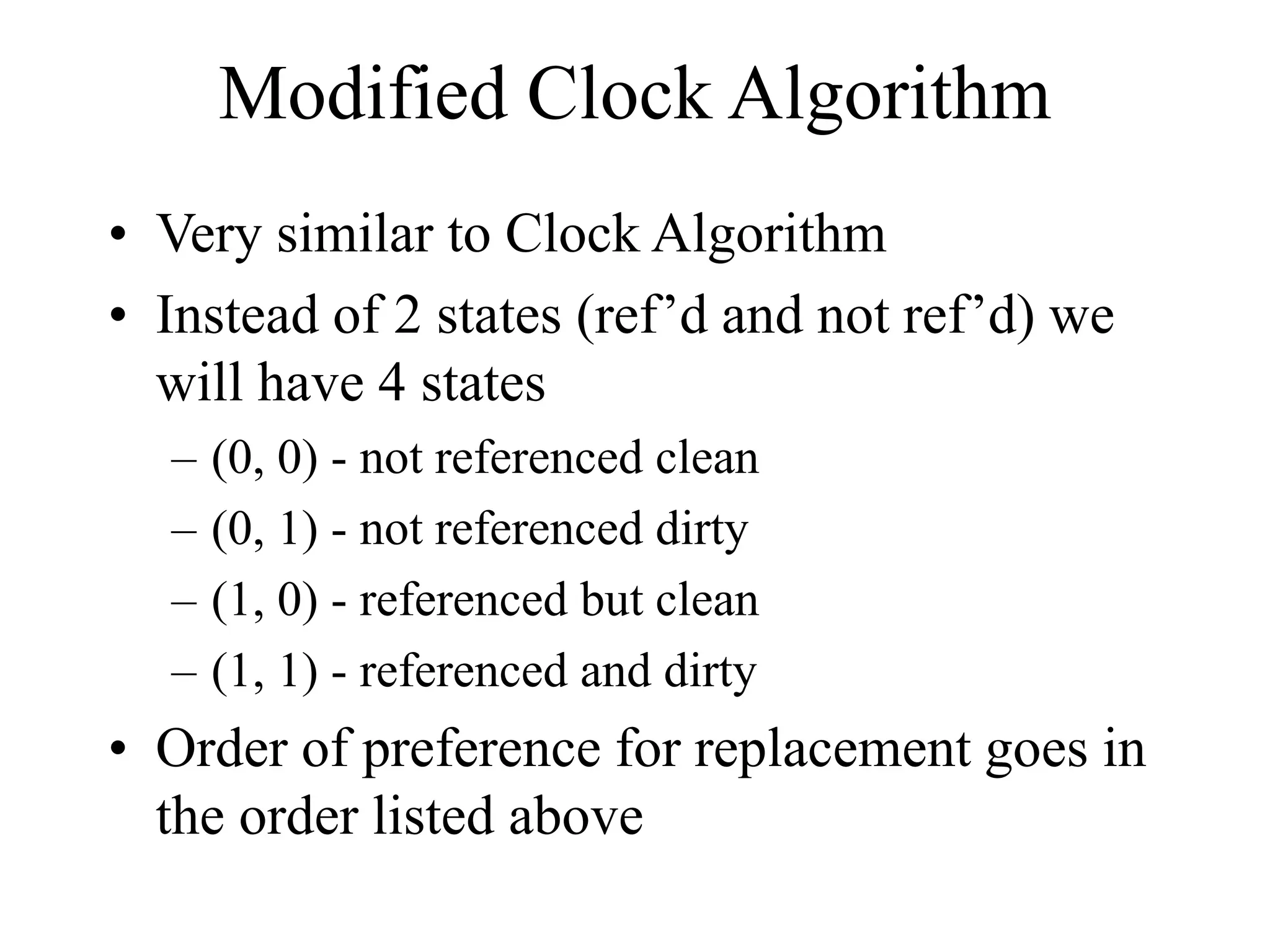Modified Clock Algorithm
• Very similar to Clock Algorithm
• Instead of 2 states (ref’d and not ref’d) we
will have 4 states
– (0, 0) - not referenced clean
– (0, 1) - not referenced dirty
– (1, 0) - referenced but clean
– (1, 1) - referenced and dirty
• Order of preference for replacement goes in
the order listed above
 