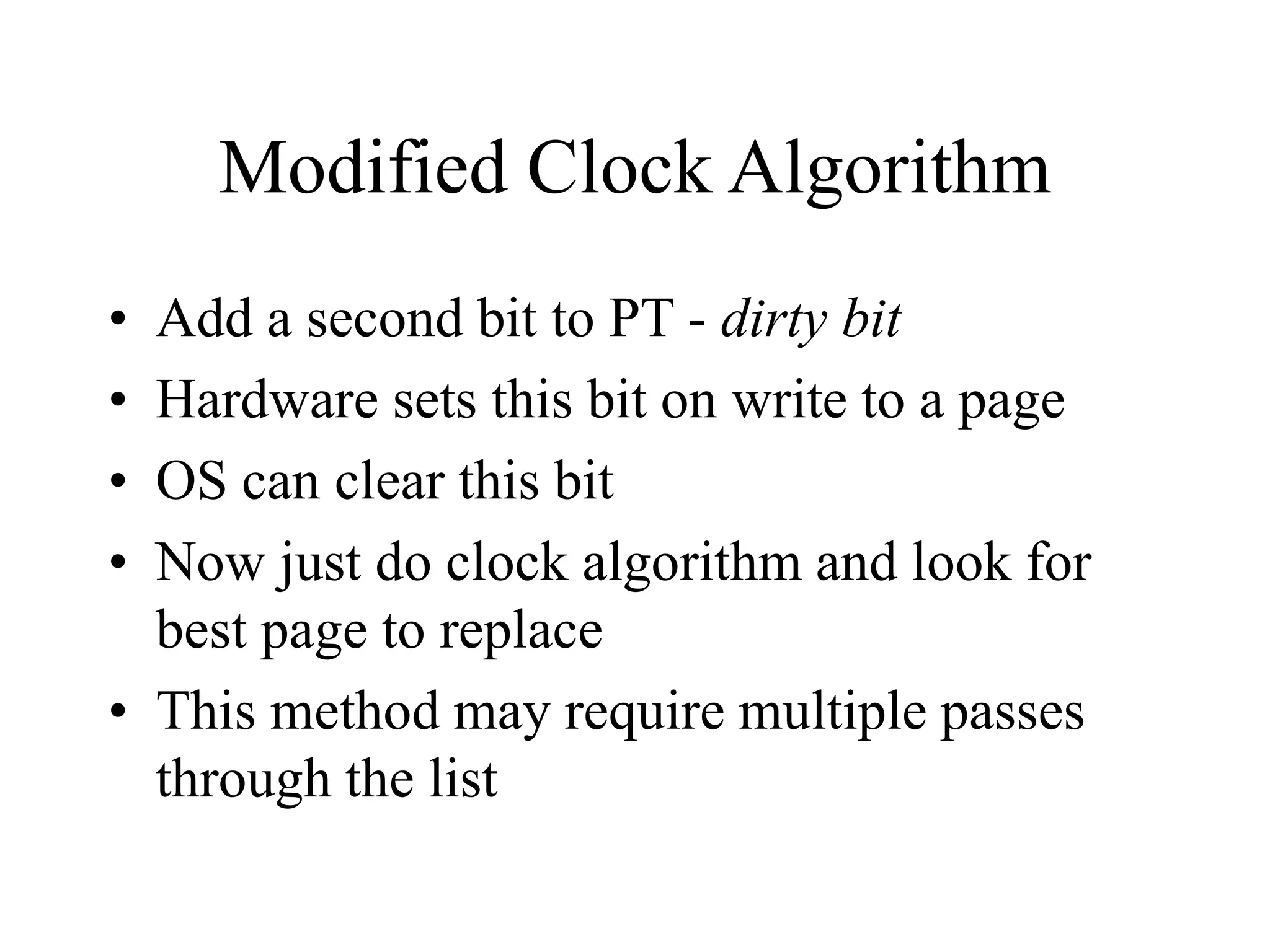 Modified Clock Algorithm
• Add a second bit to PT - dirty bit
• Hardware sets this bit on write to a page
• OS can clear this bit
• Now just do clock algorithm and look for
best page to replace
• This method may require multiple passes
through the list
 