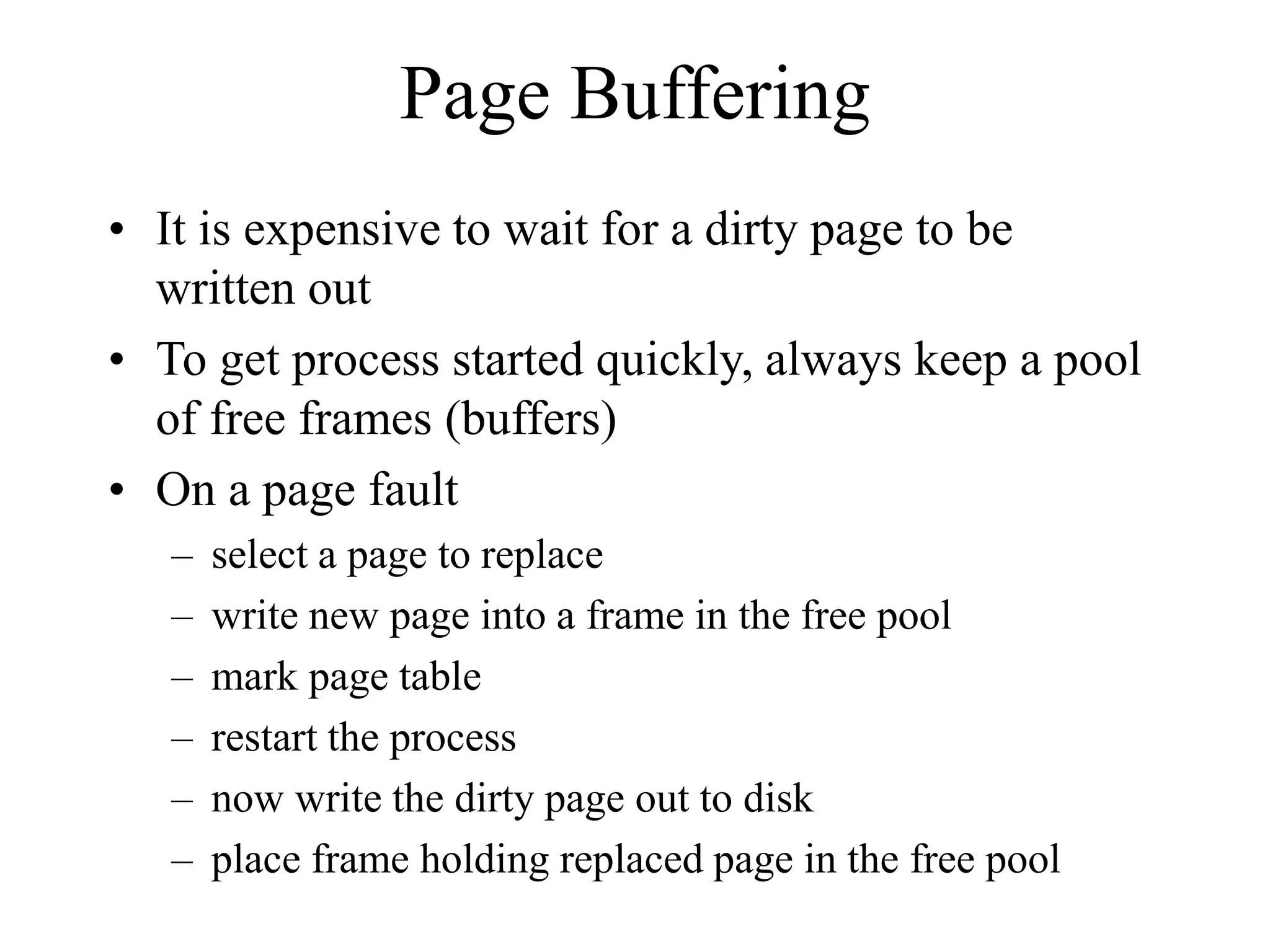 Page Buffering
• It is expensive to wait for a dirty page to be
written out
• To get process started quickly, always keep a pool
of free frames (buffers)
• On a page fault
– select a page to replace
– write new page into a frame in the free pool
– mark page table
– restart the process
– now write the dirty page out to disk
– place frame holding replaced page in the free pool
 