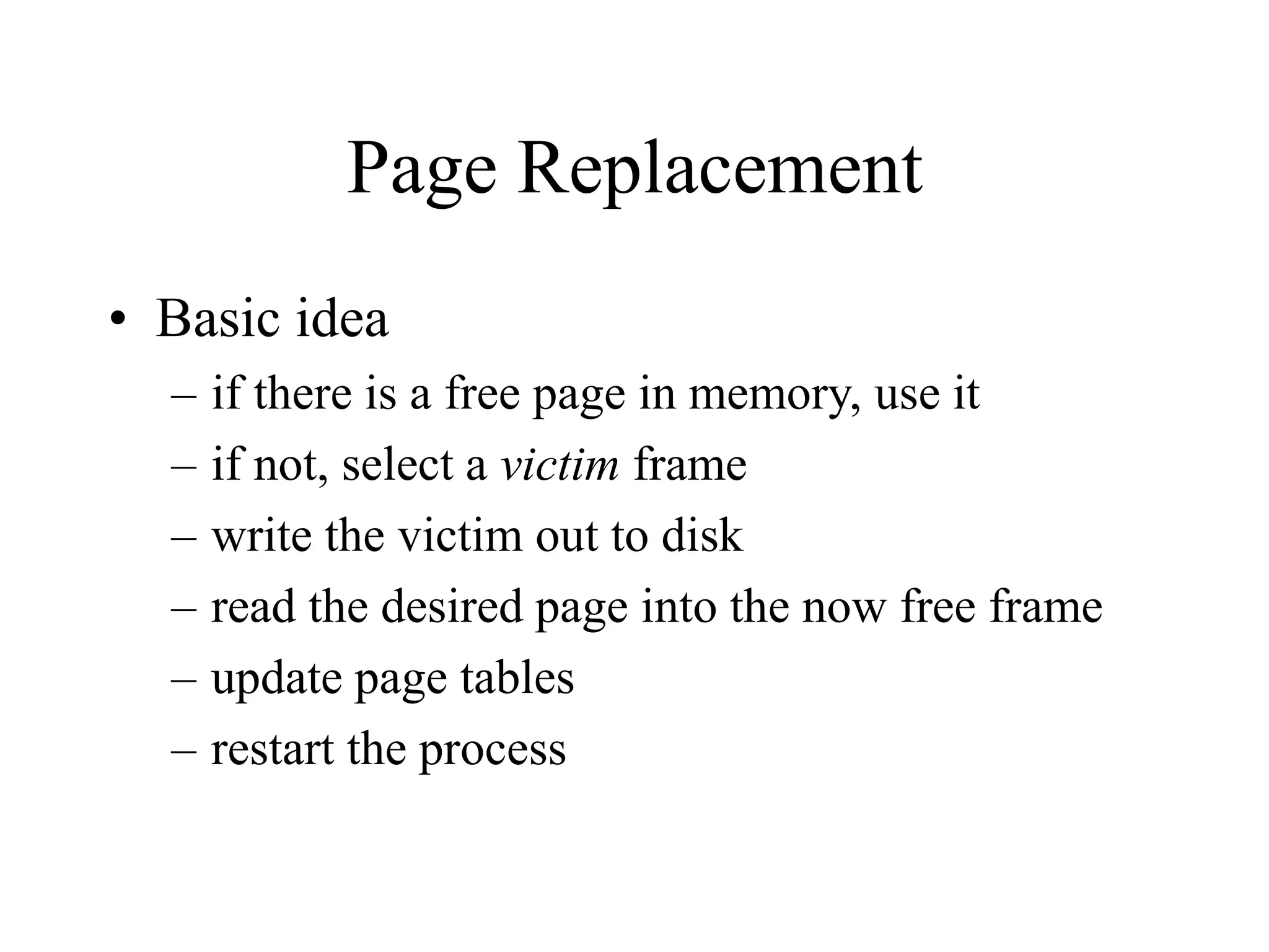 Page Replacement
• Basic idea
– if there is a free page in memory, use it
– if not, select a victim frame
– write the victim out to disk
– read the desired page into the now free frame
– update page tables
– restart the process
 