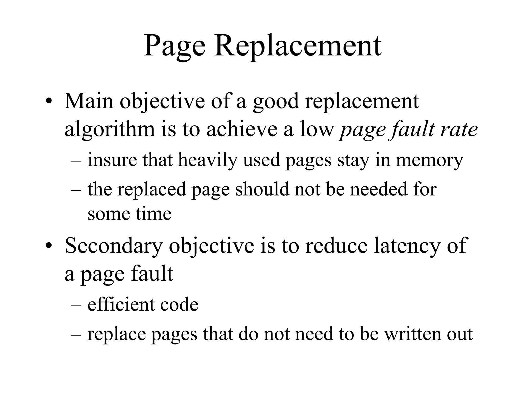 Page Replacement
• Main objective of a good replacement
algorithm is to achieve a low page fault rate
– insure that heavily used pages stay in memory
– the replaced page should not be needed for
some time
• Secondary objective is to reduce latency of
a page fault
– efficient code
– replace pages that do not need to be written out
 